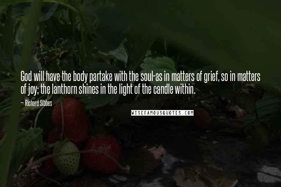 Richard Sibbes Quotes: God will have the body partake with the soul-as in matters of grief, so in matters of joy; the lanthorn shines in the light of the candle within.