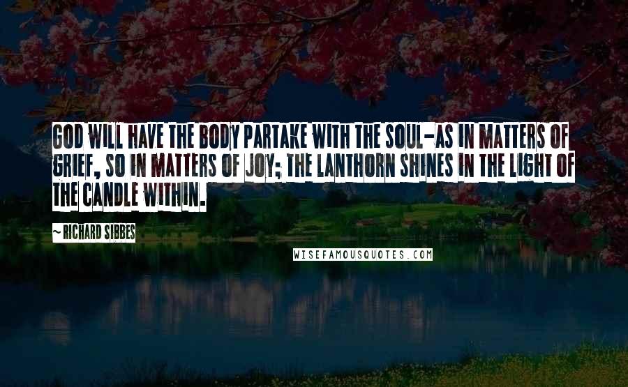 Richard Sibbes Quotes: God will have the body partake with the soul-as in matters of grief, so in matters of joy; the lanthorn shines in the light of the candle within.