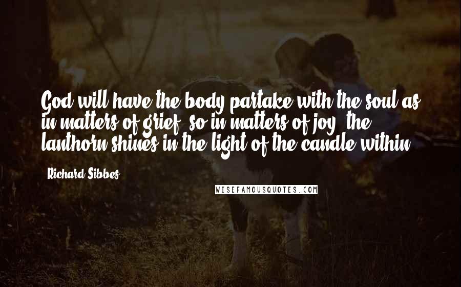 Richard Sibbes Quotes: God will have the body partake with the soul-as in matters of grief, so in matters of joy; the lanthorn shines in the light of the candle within.