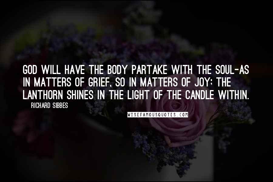 Richard Sibbes Quotes: God will have the body partake with the soul-as in matters of grief, so in matters of joy; the lanthorn shines in the light of the candle within.