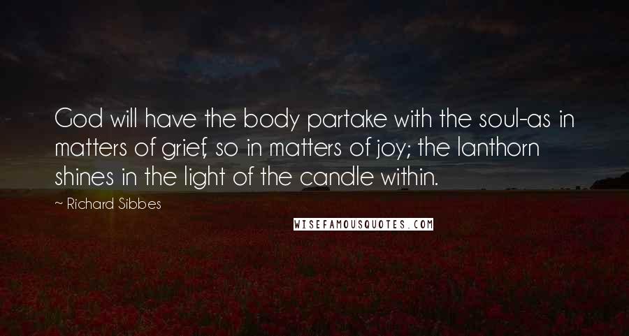 Richard Sibbes Quotes: God will have the body partake with the soul-as in matters of grief, so in matters of joy; the lanthorn shines in the light of the candle within.