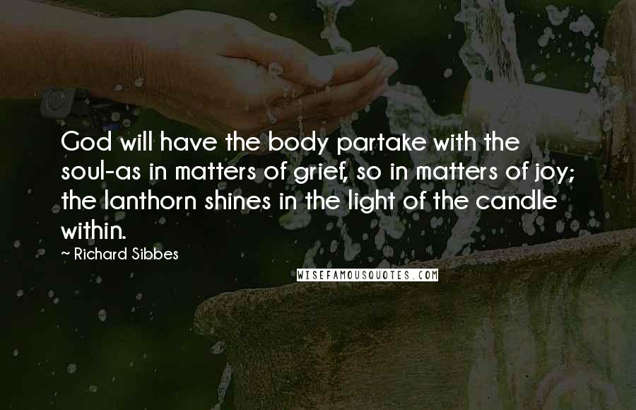 Richard Sibbes Quotes: God will have the body partake with the soul-as in matters of grief, so in matters of joy; the lanthorn shines in the light of the candle within.