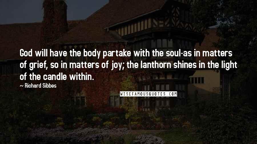 Richard Sibbes Quotes: God will have the body partake with the soul-as in matters of grief, so in matters of joy; the lanthorn shines in the light of the candle within.