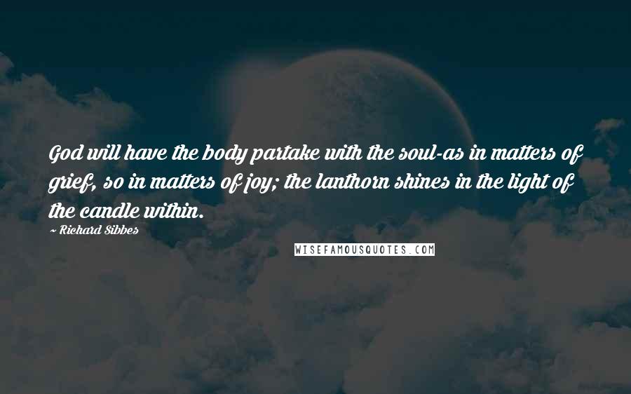Richard Sibbes Quotes: God will have the body partake with the soul-as in matters of grief, so in matters of joy; the lanthorn shines in the light of the candle within.