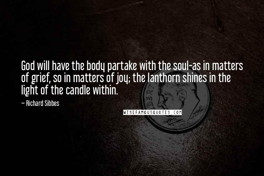 Richard Sibbes Quotes: God will have the body partake with the soul-as in matters of grief, so in matters of joy; the lanthorn shines in the light of the candle within.