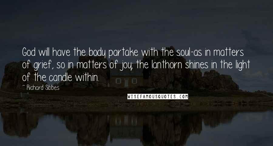 Richard Sibbes Quotes: God will have the body partake with the soul-as in matters of grief, so in matters of joy; the lanthorn shines in the light of the candle within.