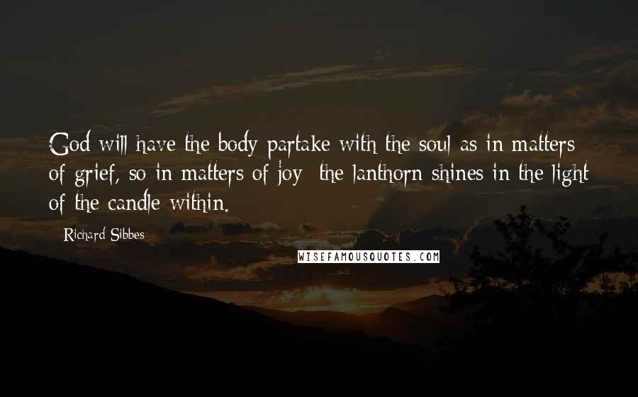 Richard Sibbes Quotes: God will have the body partake with the soul-as in matters of grief, so in matters of joy; the lanthorn shines in the light of the candle within.