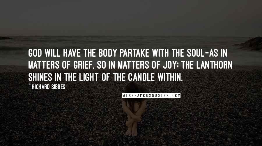 Richard Sibbes Quotes: God will have the body partake with the soul-as in matters of grief, so in matters of joy; the lanthorn shines in the light of the candle within.
