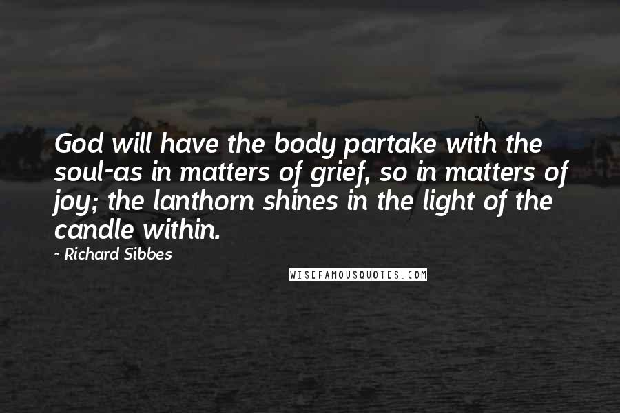 Richard Sibbes Quotes: God will have the body partake with the soul-as in matters of grief, so in matters of joy; the lanthorn shines in the light of the candle within.