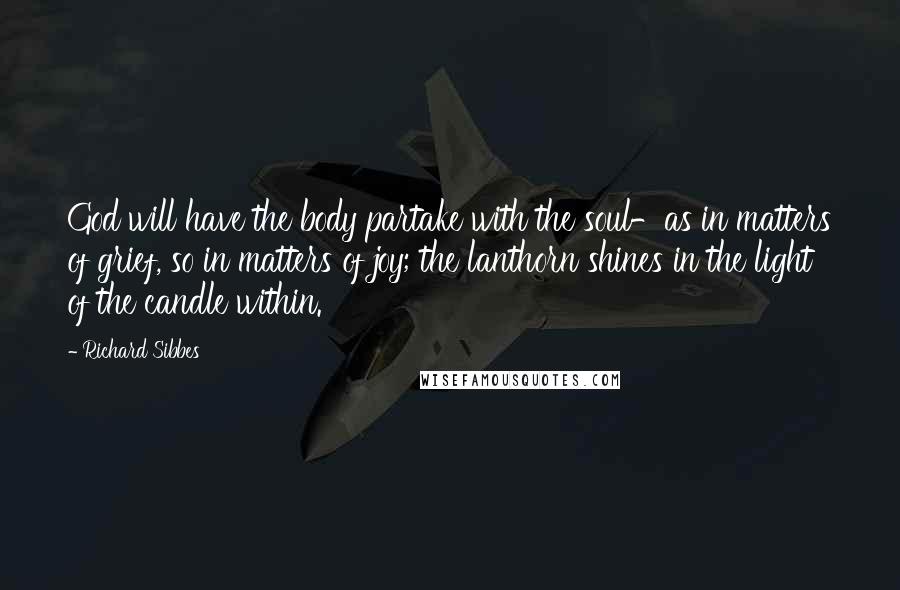 Richard Sibbes Quotes: God will have the body partake with the soul-as in matters of grief, so in matters of joy; the lanthorn shines in the light of the candle within.