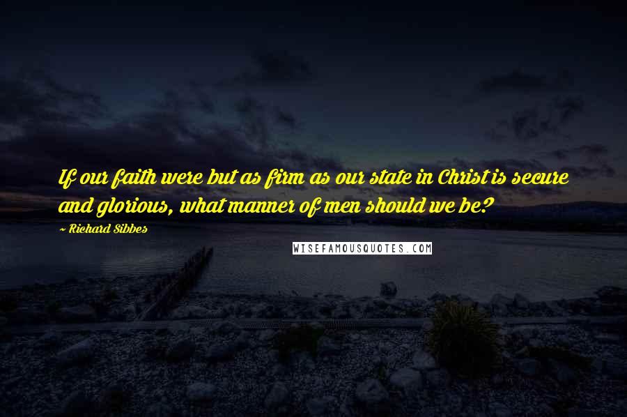 Richard Sibbes Quotes: If our faith were but as firm as our state in Christ is secure and glorious, what manner of men should we be?