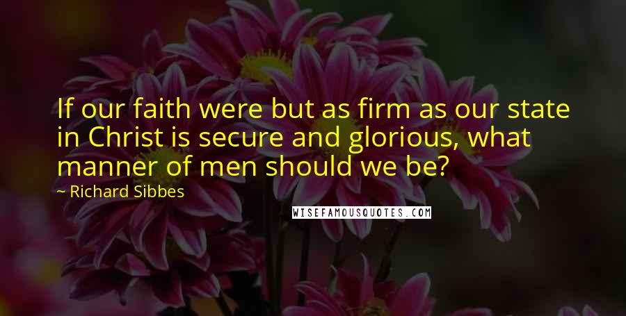 Richard Sibbes Quotes: If our faith were but as firm as our state in Christ is secure and glorious, what manner of men should we be?