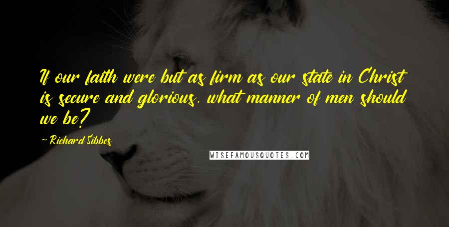 Richard Sibbes Quotes: If our faith were but as firm as our state in Christ is secure and glorious, what manner of men should we be?