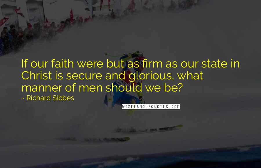 Richard Sibbes Quotes: If our faith were but as firm as our state in Christ is secure and glorious, what manner of men should we be?