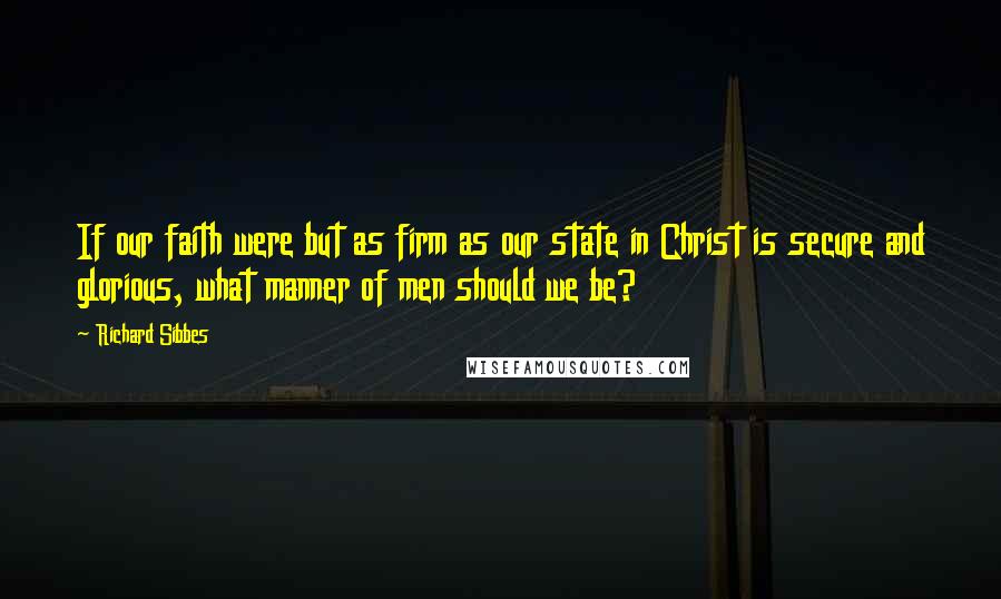 Richard Sibbes Quotes: If our faith were but as firm as our state in Christ is secure and glorious, what manner of men should we be?