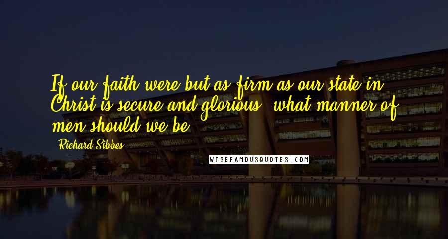 Richard Sibbes Quotes: If our faith were but as firm as our state in Christ is secure and glorious, what manner of men should we be?