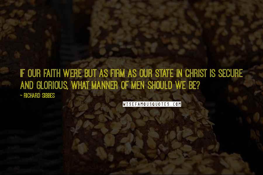 Richard Sibbes Quotes: If our faith were but as firm as our state in Christ is secure and glorious, what manner of men should we be?