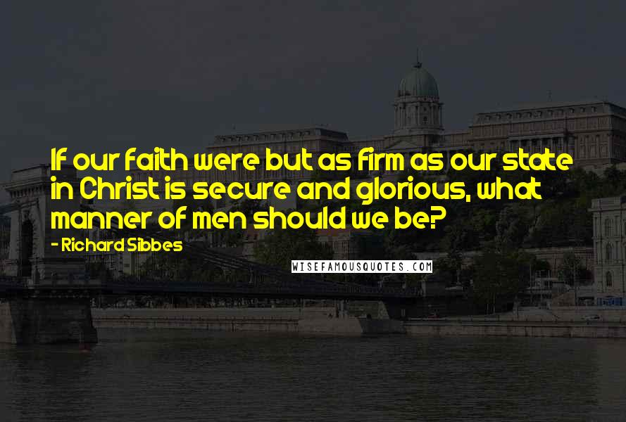 Richard Sibbes Quotes: If our faith were but as firm as our state in Christ is secure and glorious, what manner of men should we be?