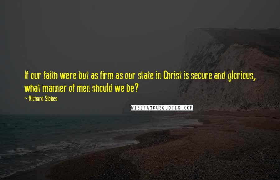 Richard Sibbes Quotes: If our faith were but as firm as our state in Christ is secure and glorious, what manner of men should we be?