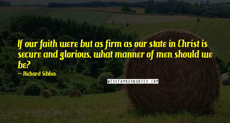 Richard Sibbes Quotes: If our faith were but as firm as our state in Christ is secure and glorious, what manner of men should we be?