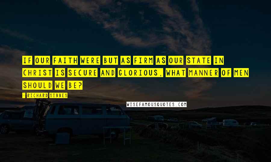 Richard Sibbes Quotes: If our faith were but as firm as our state in Christ is secure and glorious, what manner of men should we be?