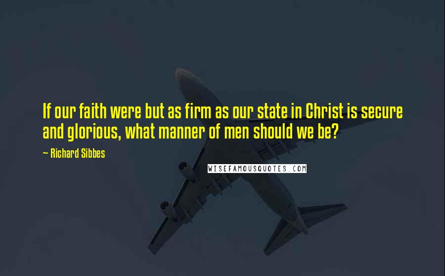 Richard Sibbes Quotes: If our faith were but as firm as our state in Christ is secure and glorious, what manner of men should we be?