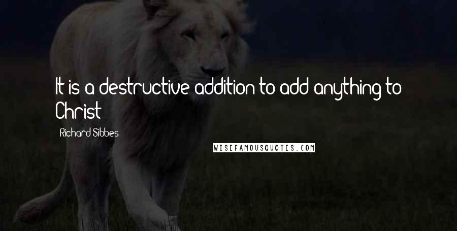 Richard Sibbes Quotes: It is a destructive addition to add anything to Christ