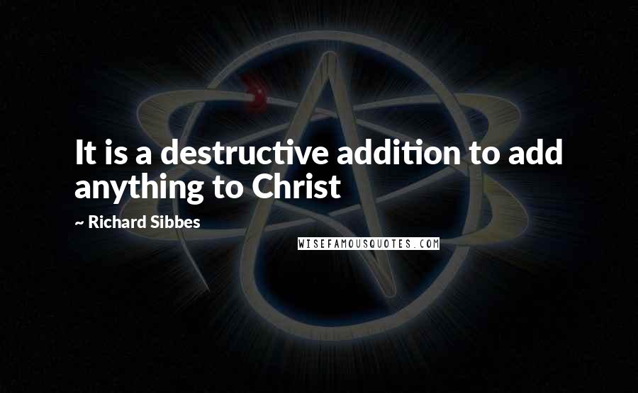Richard Sibbes Quotes: It is a destructive addition to add anything to Christ