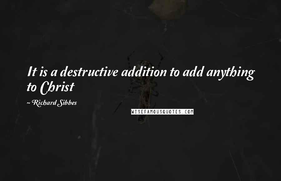 Richard Sibbes Quotes: It is a destructive addition to add anything to Christ
