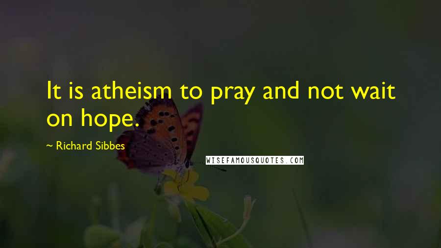 Richard Sibbes Quotes: It is atheism to pray and not wait on hope.