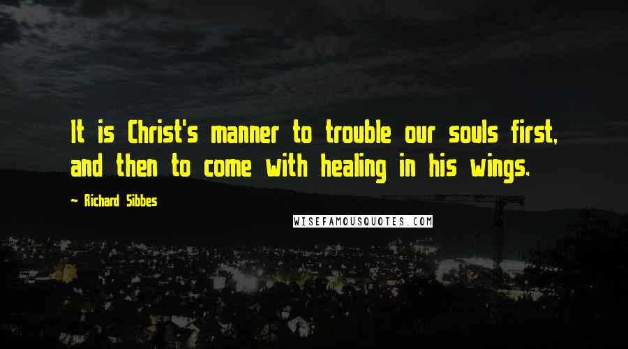 Richard Sibbes Quotes: It is Christ's manner to trouble our souls first, and then to come with healing in his wings.