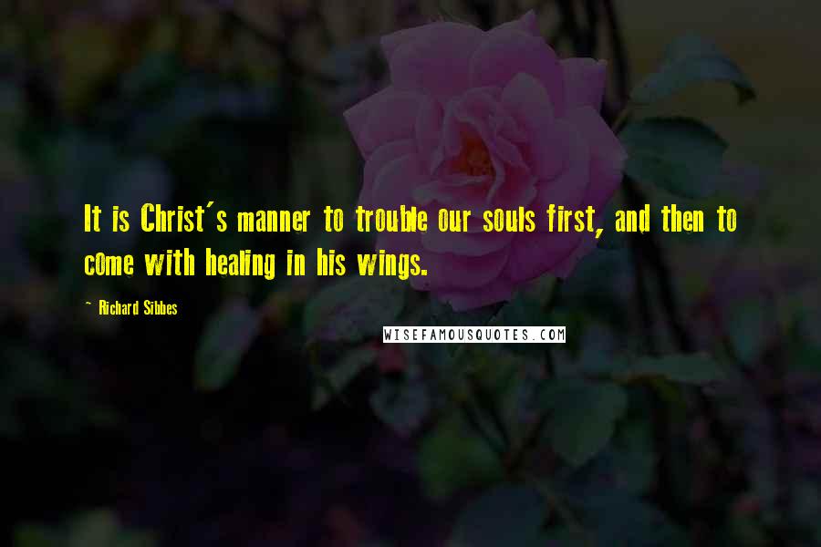 Richard Sibbes Quotes: It is Christ's manner to trouble our souls first, and then to come with healing in his wings.