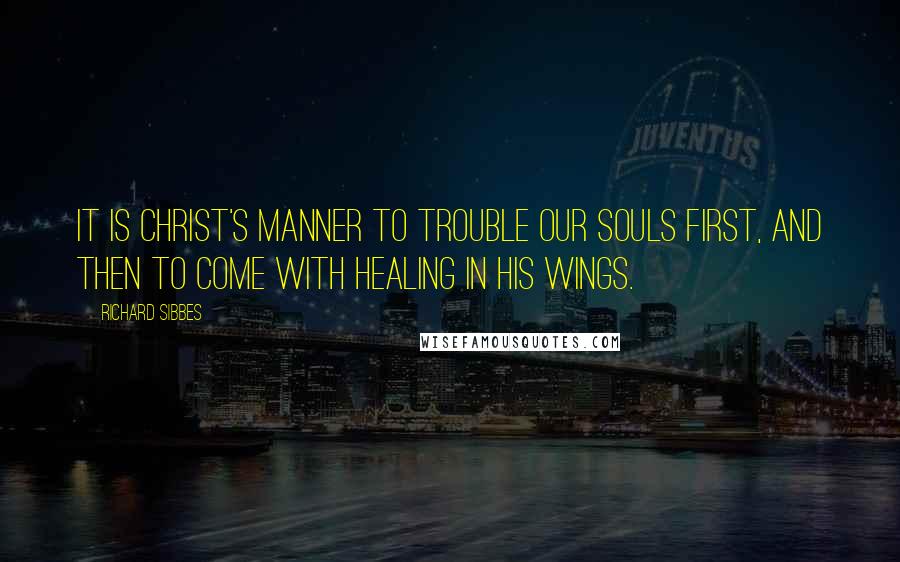 Richard Sibbes Quotes: It is Christ's manner to trouble our souls first, and then to come with healing in his wings.