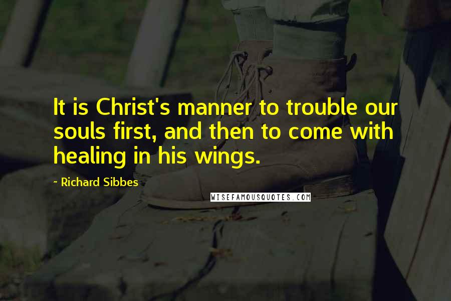 Richard Sibbes Quotes: It is Christ's manner to trouble our souls first, and then to come with healing in his wings.