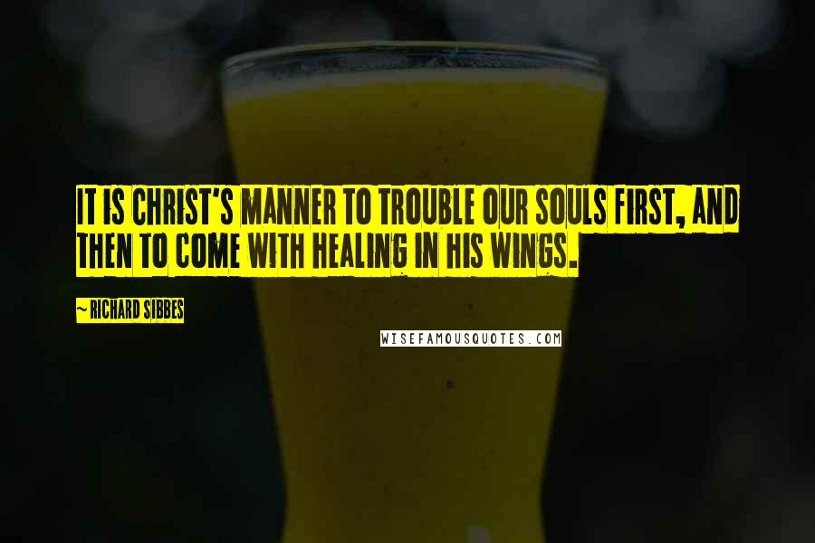 Richard Sibbes Quotes: It is Christ's manner to trouble our souls first, and then to come with healing in his wings.