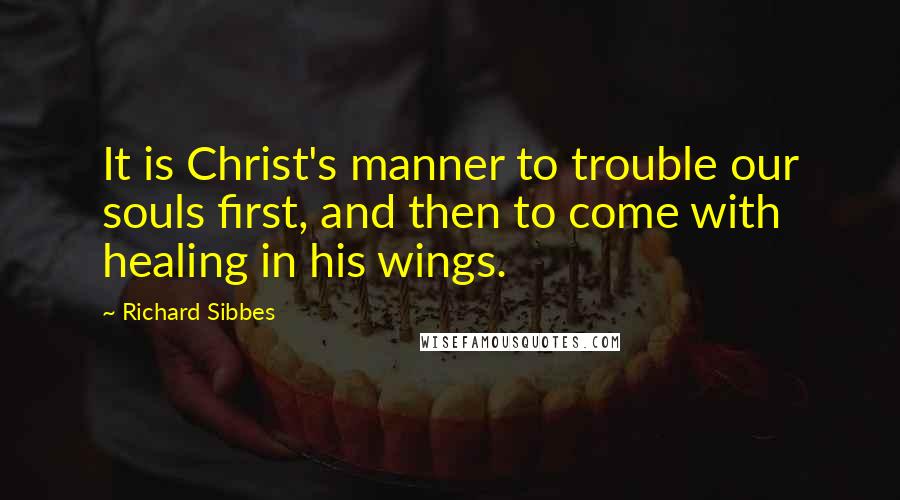 Richard Sibbes Quotes: It is Christ's manner to trouble our souls first, and then to come with healing in his wings.