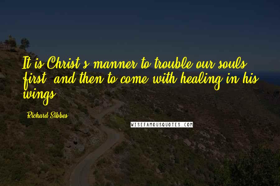 Richard Sibbes Quotes: It is Christ's manner to trouble our souls first, and then to come with healing in his wings.