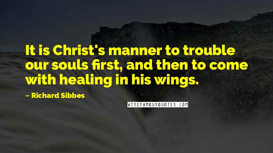 Richard Sibbes Quotes: It is Christ's manner to trouble our souls first, and then to come with healing in his wings.