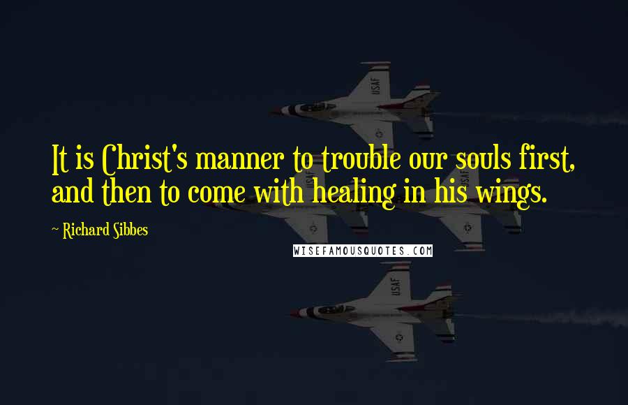 Richard Sibbes Quotes: It is Christ's manner to trouble our souls first, and then to come with healing in his wings.