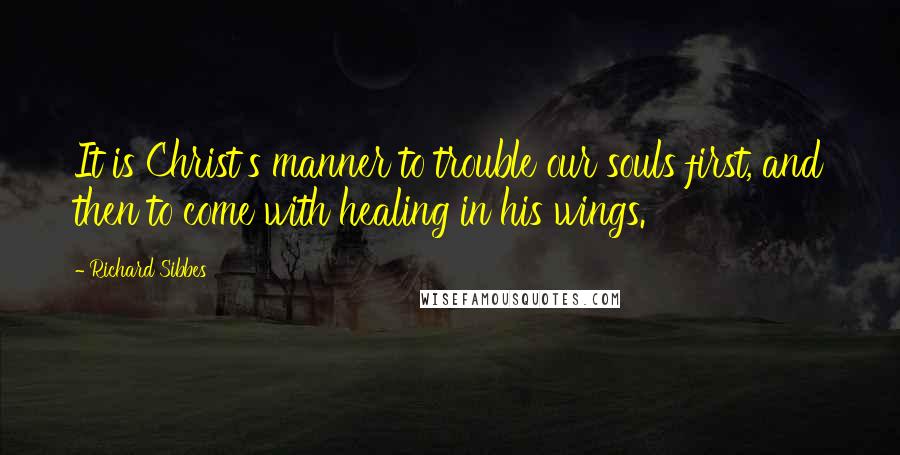 Richard Sibbes Quotes: It is Christ's manner to trouble our souls first, and then to come with healing in his wings.