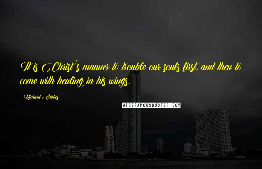 Richard Sibbes Quotes: It is Christ's manner to trouble our souls first, and then to come with healing in his wings.