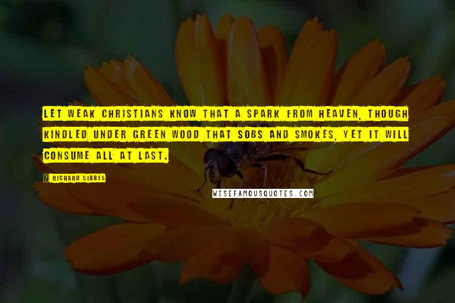 Richard Sibbes Quotes: Let weak Christians know that a spark from heaven, though kindled under green wood that sobs and smokes, yet it will consume all at last.