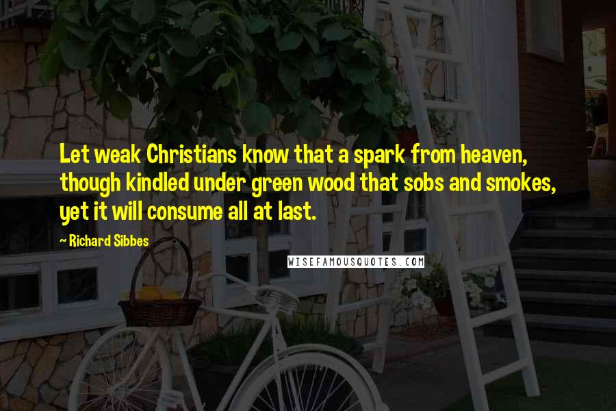 Richard Sibbes Quotes: Let weak Christians know that a spark from heaven, though kindled under green wood that sobs and smokes, yet it will consume all at last.