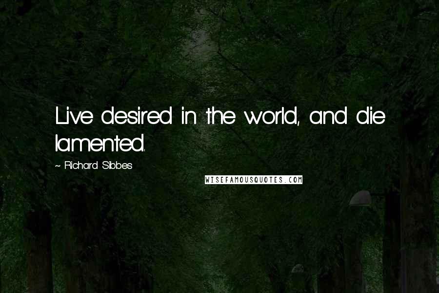 Richard Sibbes Quotes: Live desired in the world, and die lamented.