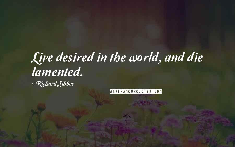 Richard Sibbes Quotes: Live desired in the world, and die lamented.