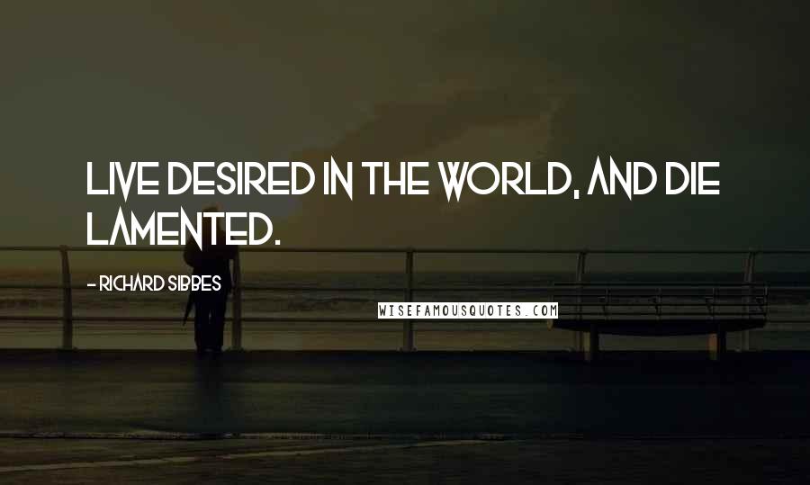 Richard Sibbes Quotes: Live desired in the world, and die lamented.
