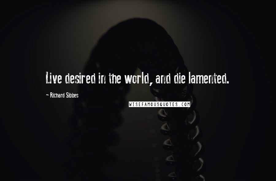 Richard Sibbes Quotes: Live desired in the world, and die lamented.