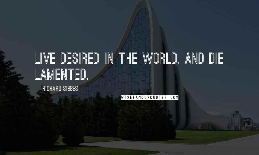 Richard Sibbes Quotes: Live desired in the world, and die lamented.