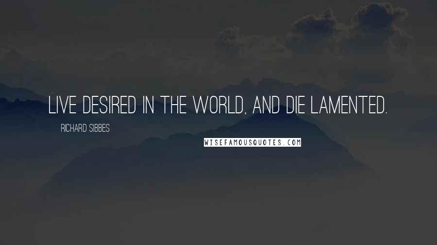 Richard Sibbes Quotes: Live desired in the world, and die lamented.