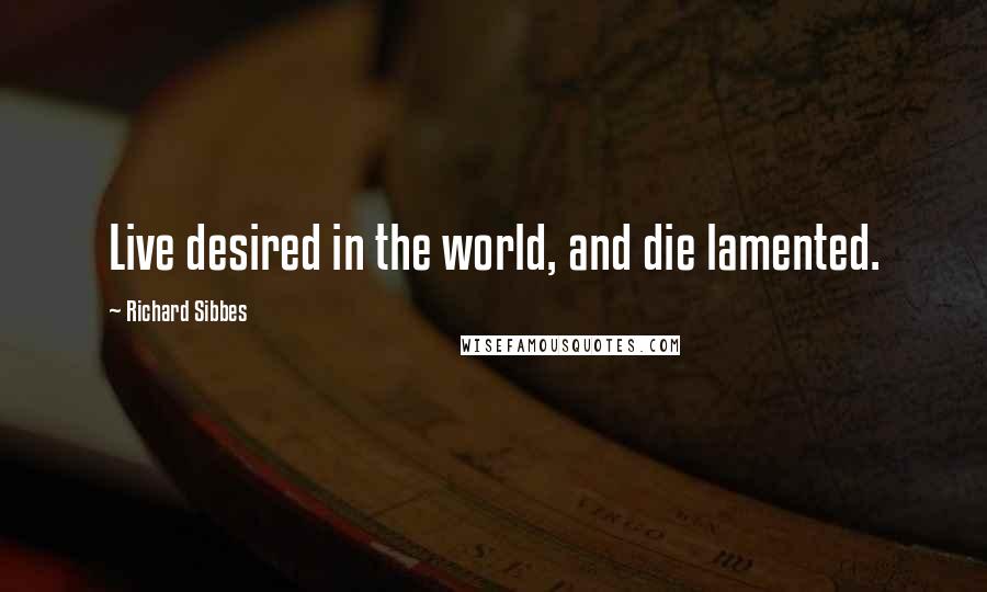 Richard Sibbes Quotes: Live desired in the world, and die lamented.